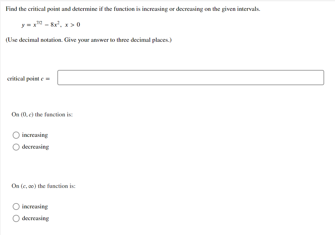 Find the critical point and determine if the function is increasing or decreasing on the given intervals.
y = x2 – 8x², x > 0
(Use decimal notation. Give your answer to three decimal places.)
critical point c =
On (0, c) the function is:
increasing
decreasing
On (c, o) the function is:
increasing
decreasing

