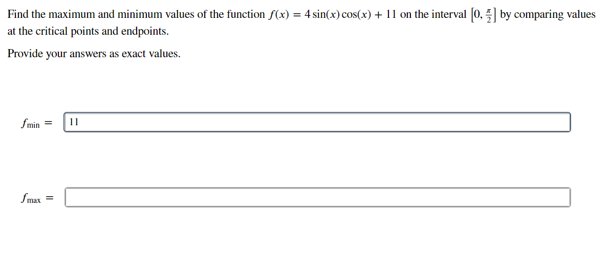 Find the maximum and minimum values of the function f(x) = 4 sin(x) cos(x) + 11 on the interval [0, 5] by comparing values
at the critical points and endpoints.
Provide your answers as exact values.
fmin =
11
fmax =
