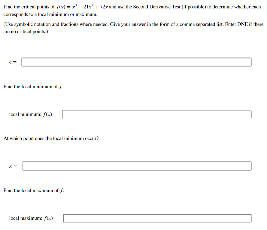 Find the critical points of f(x) = x³ – 21x² + 72x and use the Second Derivative Test (if possible) to determine whether each
corresponds to a local minimum or maximum.
(Use symbolic notation and fractions where needed. Give your answer in the form of a comma separated list. Enter DNE if there
are no critical points.)
c =
Find the local minimum of f.
local minimum: f(x) =
At which point does the local minimum occur?
x =
Find the local maximum of f.
local maximum: f(x) =
