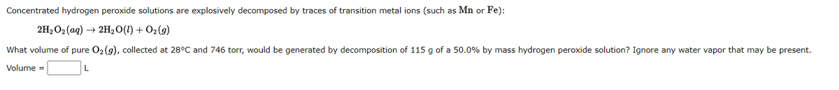 Concentrated hydrogen peroxide solutions are explosively decomposed by traces of transition metal ions (such as Mn or Fe):
2H2O2 (ag) → 2H2O(1) + O2 (9)
What volume of pure O2 (g), collected at 28°C and 746 torr, would be generated by decomposition of 115 g of a 50.0% by mass hydrogen peroxide solution? Ignore any water vapor that may be present.
Volume =
