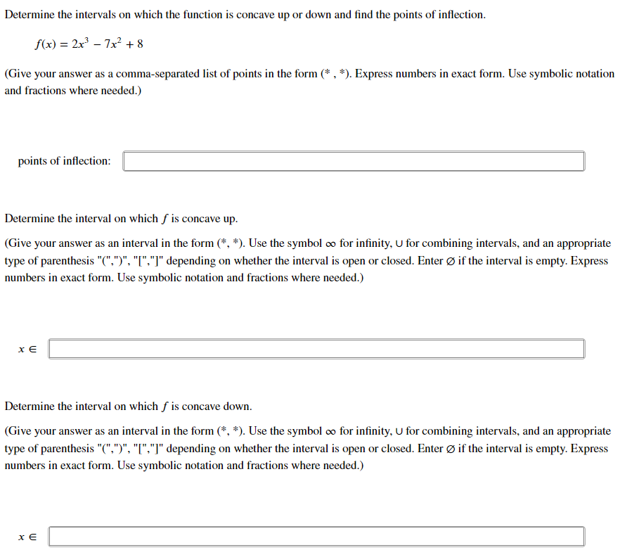 Determine the intervals on which the function is concave up or down and find the points of inflection.
f(x) = 2x³ – 7x? + 8
(Give your answer as a comma-separated list of points in the form (* , *). Express numbers in exact form. Use symbolic notation
and fractions where needed.)
points of inflection:
Determine the interval on which f is concave up.
(Give your answer as an interval in the form (*, *). Use the symbol o for infinity, U for combining intervals, and an appropriate
type of parenthesis "(",")", "["."]" depending on whether the interval is open or closed. Enter Ø if the interval is empty. Express
numbers in exact form. Use symbolic notation and fractions where needed.)
x €
Determine the interval on which f is concave down.
(Give your answer as an interval in the form (*, *). Use the symbol o for infinity, U for combining intervals, and an appropriate
type of parenthesis "(",")", "["."I" depending on whether the interval is open or closed. Enter Ø if the interval is empty. Express
numbers in exact form. Use symbolic notation and fractions where needed.)
