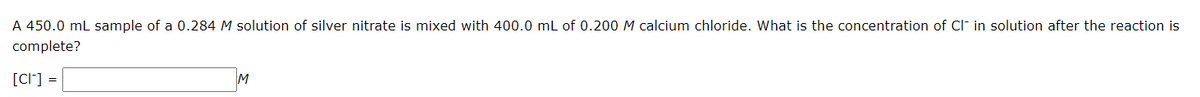 A 450.0 mL sample of a 0.284 M solution of silver nitrate is mixed with 400.0 mL of 0.200 M calcium chloride. What is the concentration of Cl in solution after the reaction is
complete?
[CI] =
M
