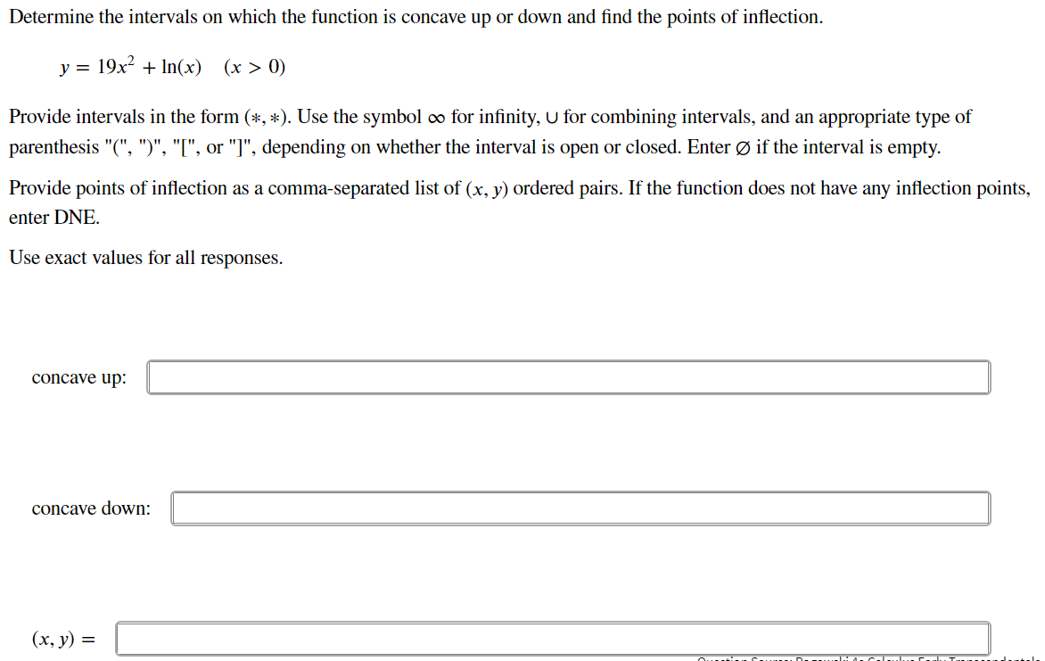 Determine the intervals on which the function is concave up or down and find the points of inflection.
y = 19x2 + In(x)
(x > 0)
Provide intervals in the form (*, *). Use the symbol ∞ for infinity, U for combining intervals, and an appropriate type of
parenthesis "(", ")", "[", or "]", depending on whether the interval is open or closed. Enter Ø if the interval is empty.
Provide points of inflection as a comma-separated list of (x, y) ordered pairs. If the function does not have any inflection points,
enter DNE.
Use exact values for all responses.
concave up:
concave down:
(х, у) %3D
