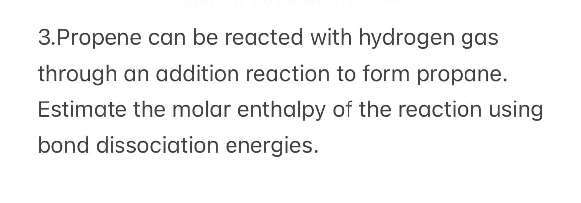 3.Propene can be reacted with hydrogen gas
through an addition reaction to form propane.
Estimate the molar enthalpy of the reaction using
bond dissociation energies.