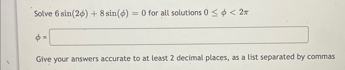 Solve 6 sin(20) + 8 sin(ø) = 0 for all solutions 0 < ø < 27
$ =
Give
your answers accurate to at least 2 decimal places, as a list separated by commas

