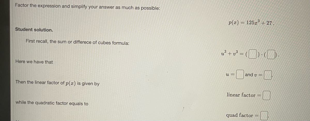 Factor the expression and simplify your answer as much as possible:
p(z) :
= 125x° + 27.
Student solution.
First recall, the sum or differece of cubes formula:
Here we have that
u =
and v =
Then the linear factor of p(x) is given by
linear factor =
while the quadratic factor equals to
quad factor =
