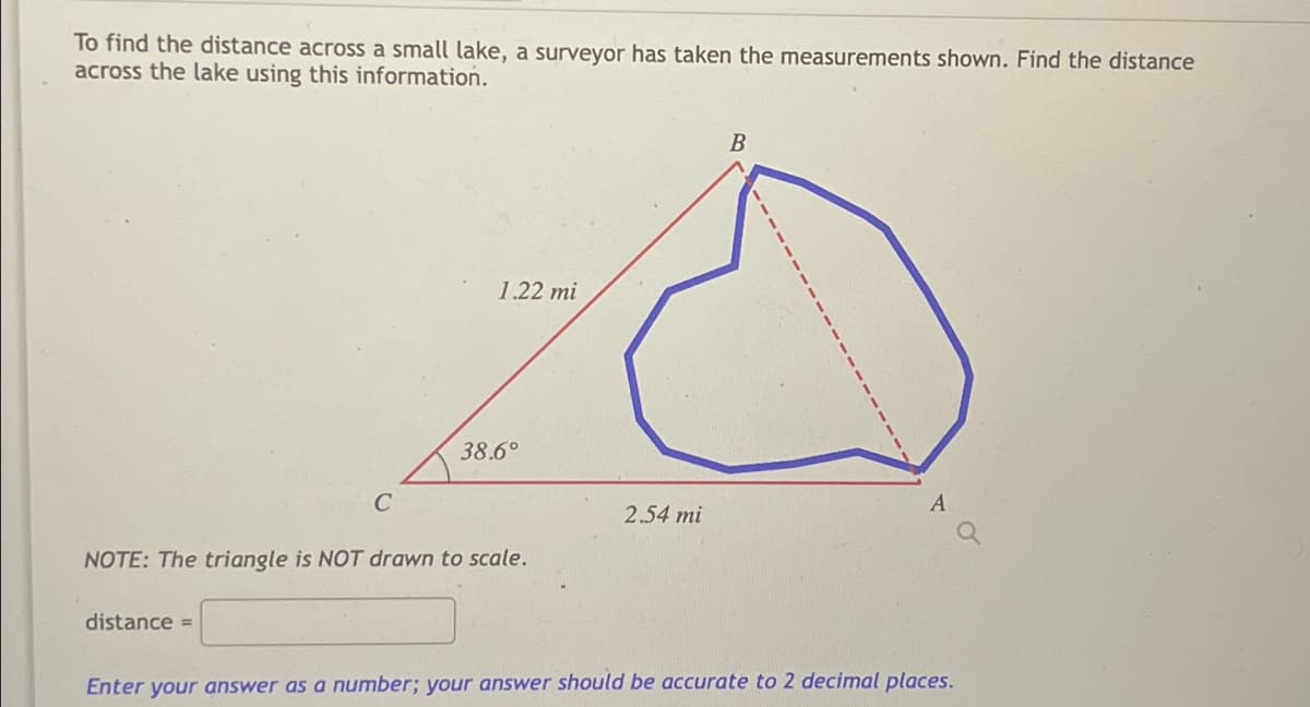 To find the distance across a small lake, a surveyor has taken the measurements shown. Find the distance
across the lake using this information.
1.22 mi
38.6°
2.54 mi
NOTE: The triangle is NOT drawn to scale.
distance =
Enter your answer as a number; your answer should be accurate to 2 decimal places.
