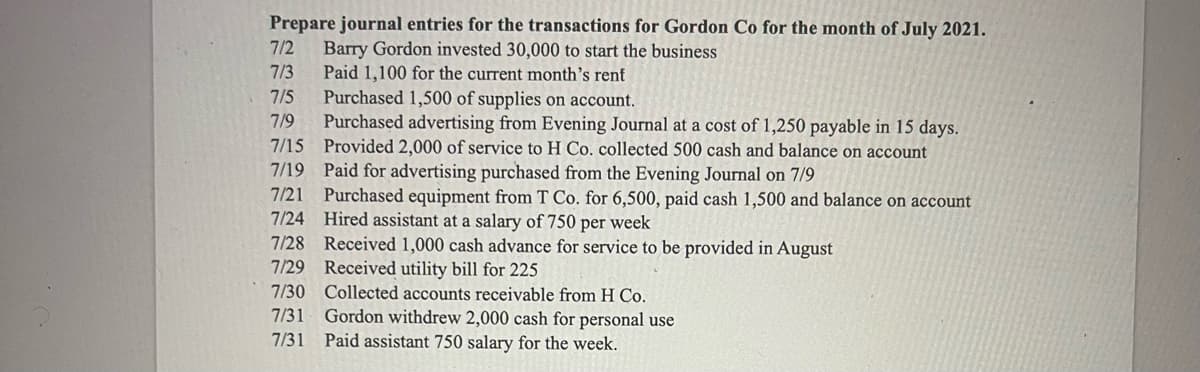 Prepare journal entries for the transactions for Gordon Co for the month of July 2021.
7/2
Barry Gordon invested 30,000 to start the business
Paid 1,100 for the current month's renf
Purchased 1,500 of supplies on account.
Purchased advertising from Evening Journal at a cost of 1,250 payable in 15 days.
7/15 Provided 2,000 of service to H Co. collected 500 cash and balance on account
7/3
7/5
7/9
7/19 Paid for advertising purchased from the Evening Journal on 7/9
7/21 Purchased equipment from T Co. for 6,500, paid cash 1,500 and balance on account
7/24 Hired assistant at a salary of 750 per week
7/28 Received 1,000 cash advance for service to be provided in August
7/29 Received utility bill for 225
7/30 Collected accounts receivable from H Co.
Gordon withdrew 2,000 cash for personal use
Paid assistant 750 salary for the week.
7/31
7/31
