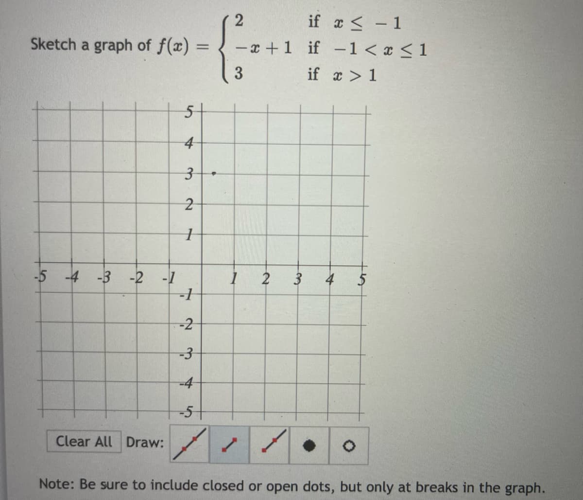 if a< - 1
- x +1 if -1 < x < 1
2
Sketch a graph of f(x) =
3
if x > 1
5-
-5 -4 -3 -2 -1
3
4
-2
-4
-51
Clear All Draw:
Note: Be sure to include closed or open dots, but only at breaks in the graph.
