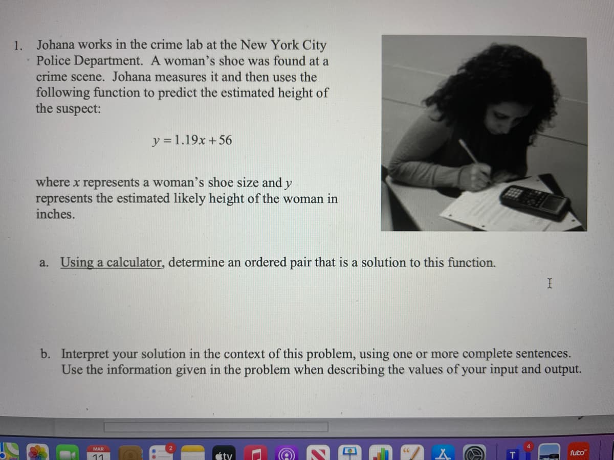 1. Johana works in the crime lab at the New York City
Police Department. A woman's shoe was found at a
crime scene. Johana measures it and then uses the
following function to predict the estimated height of
the suspect:
y = 1.19x +56
where x represents a woman's shoe size and y
represents the estimated likely height of the woman in
inches.
a. Using a calculator, determine an ordered pair that is a solution to this function.
b. Interpret your solution in the context of this problem, using one or more complete sentences.
Use the information given in the problem when describing the values of your input and output.
MAR
fubo"
11
