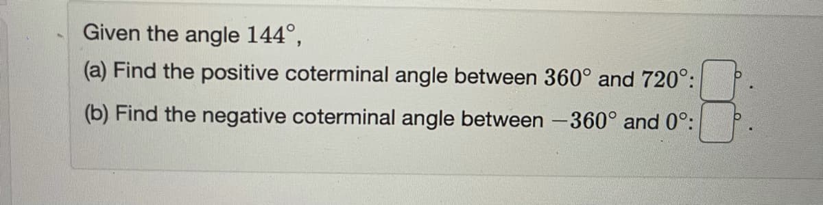 Given the angle 144°,
(a) Find the positive coterminal angle between 360° and 720°:
(b) Find the negative coterminal angle between -360° and 0°:
