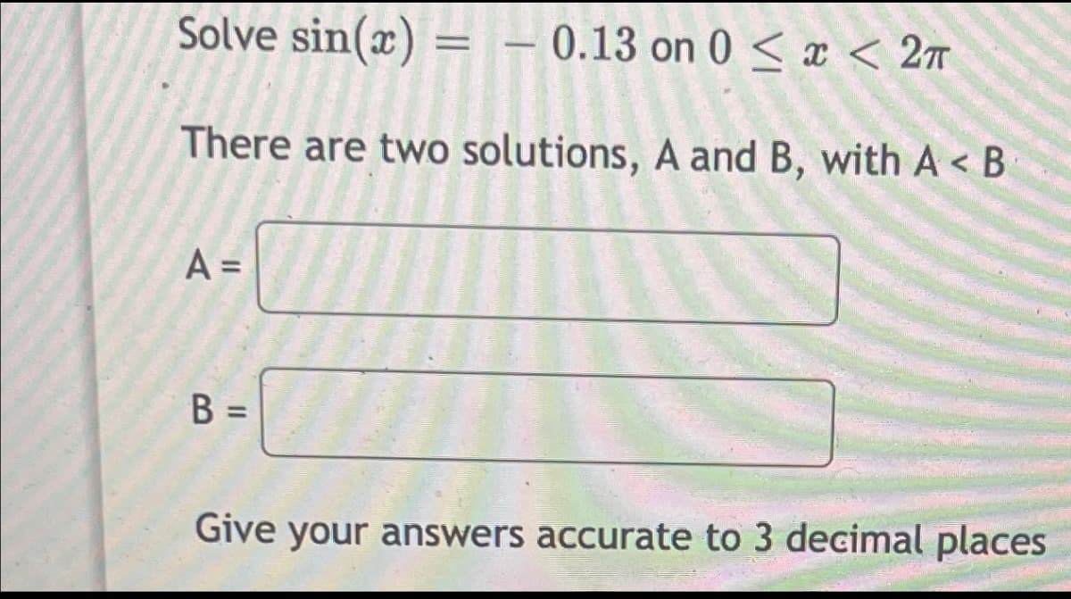 Solve sin(x) = -0.13 on 0 < x < 2π
There are two solutions, A and B, with A< B
A =
B =
Give your answers accurate to 3 decimal places