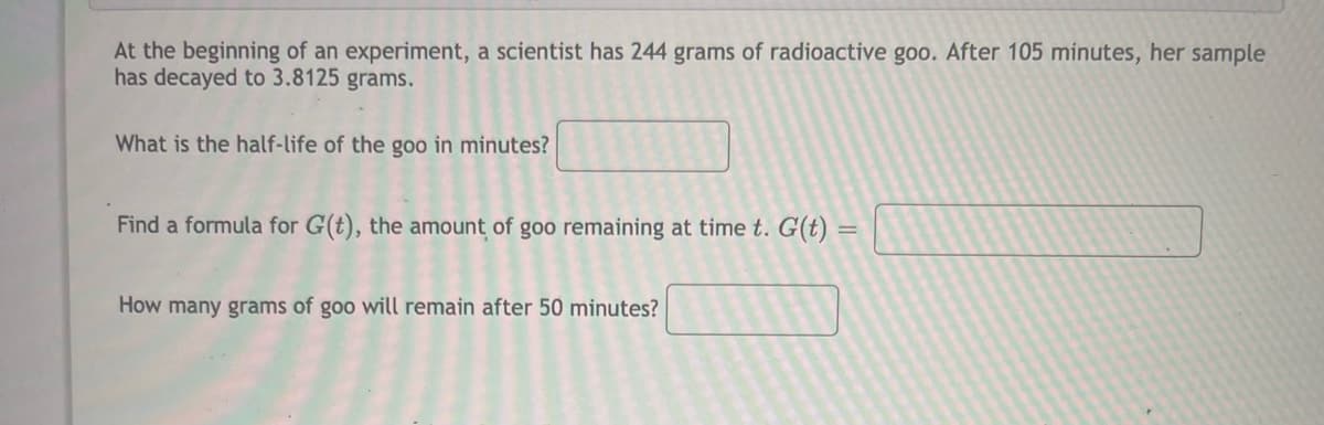 At the beginning of an experiment, a scientist has 244 grams of radioactive goo. After 105 minutes, her sample
has decayed to 3.8125 grams.
What is the half-life of the goo in minutes?
Find a formula for G(t), the amount of goo remaining at time t. G(t) :
How many grams of goo will remain after 50 minutes?
