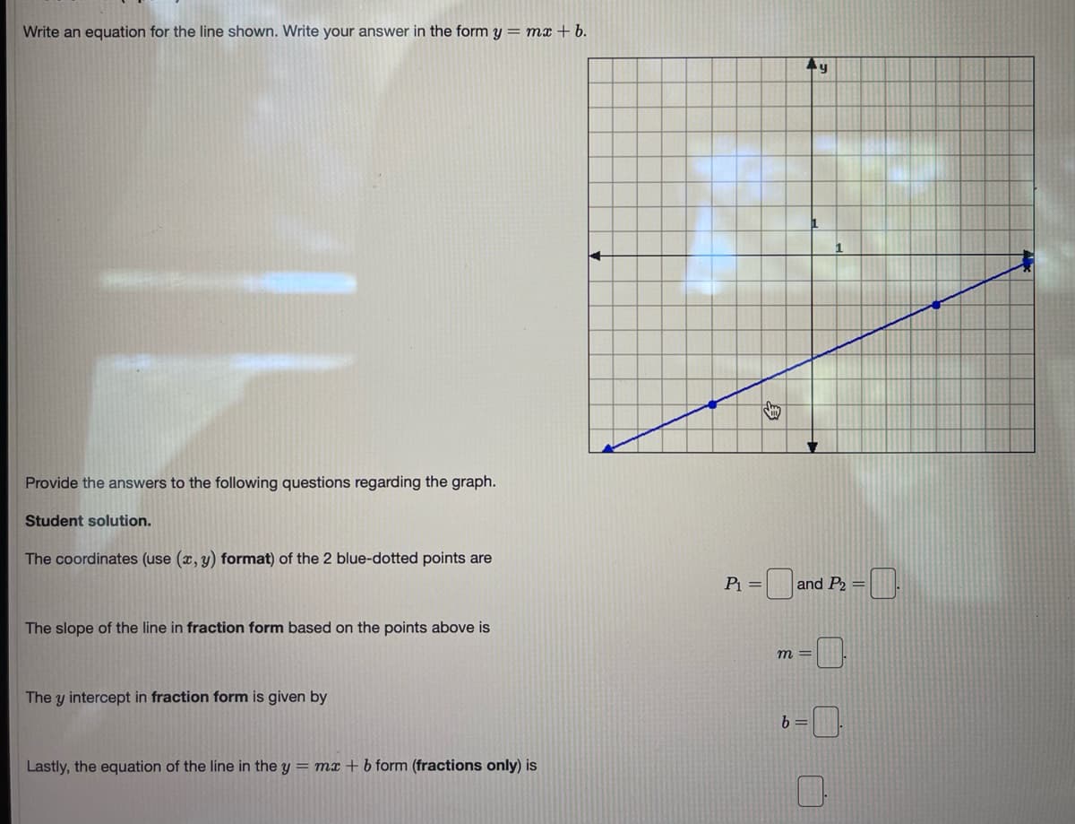 Write an equation for the line shown. Write your answer in the form y = mx + b.
Provide the answers to the following questions regarding the graph.
Student solution.
The coordinates (use (x, y) format) of the 2 blue-dotted points are
P =
and P2 =.
The slope of the line in fraction form based on the points above is
m =
The y intercept in fraction form is given by
b =
Lastly, the equation of the line in the y = mx + b form (fractions only) is
