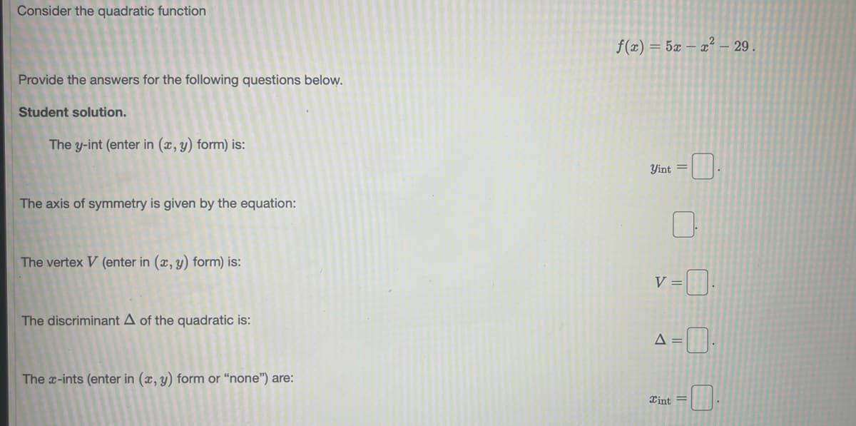 Consider the quadratic function
f(x) = 5x – x² – 29 .
Provide the answers for the following questions below.
Student solution.
The y-int (enter in (x, y) form) is:
Yint =
The axis of symmetry is given by the equation:
The vertex V (enter in (x, y) form) is:
V =
The discriminant A of the quadratic is:
The x-ints (enter in (x, y) form or “none") are:
Xint =
