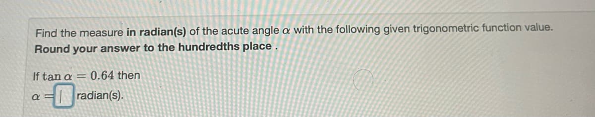 Find the measure in radian(s) of the acute angle a with the following given trigonometric function value.
Round your answer to the hundredths place .
If tan a = 0.64 then
a =
|radian(s).
