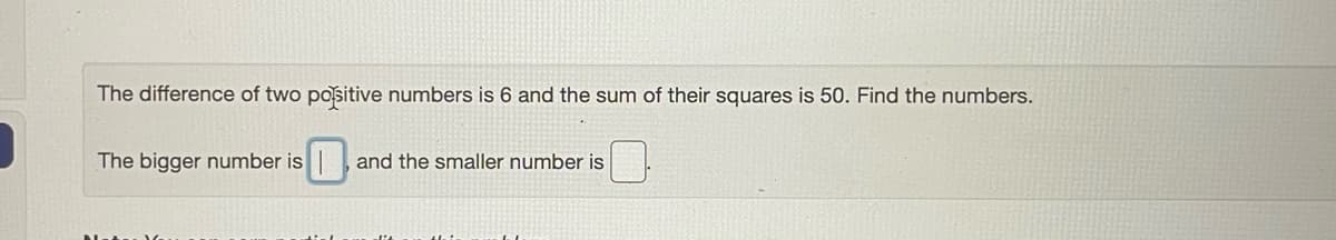 The difference of two positive numbers is 6 and the sum of their squares is 50. Find the numbers.
The bigger number is
and the smaller number is
