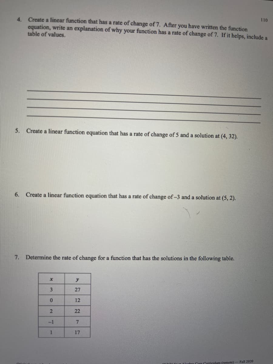 4. Create a linear function that has a rate of change of 7. After you have written the function
equation, write an explanation of why your function has a rate of change of 7. If it helps, include a
table of values.
110
5. Create a linear function equation that has a rate of change of 5 and a solution at (4, 32).
6.
Create a linear function equation that has a rate of change of-3 and a solution at (5, 2).
7. Determine the rate of change for a function that has the solutions in the following table.
y
3.
27
12
22
-1
7.
17
Fall 2020
irriculum (remote)
2.
