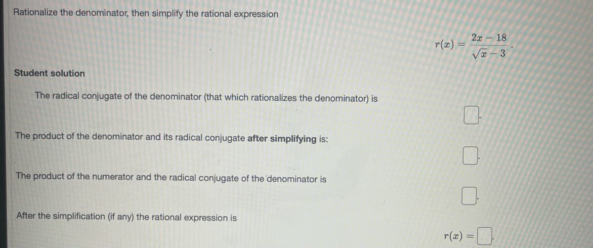 Rationalize the denominator, then simplify the rational expression
2x – 18
r(x) =
Va – 3
Student solution
The radical conjugate of the denominator (that which rationalizes the denominator) is
The product of the denominator and its radical conjugate after simplifying is:
The product of the numerator and the radical conjugate of the denominator is
After the simplification (if any) the rational expression is
r(2) =O
