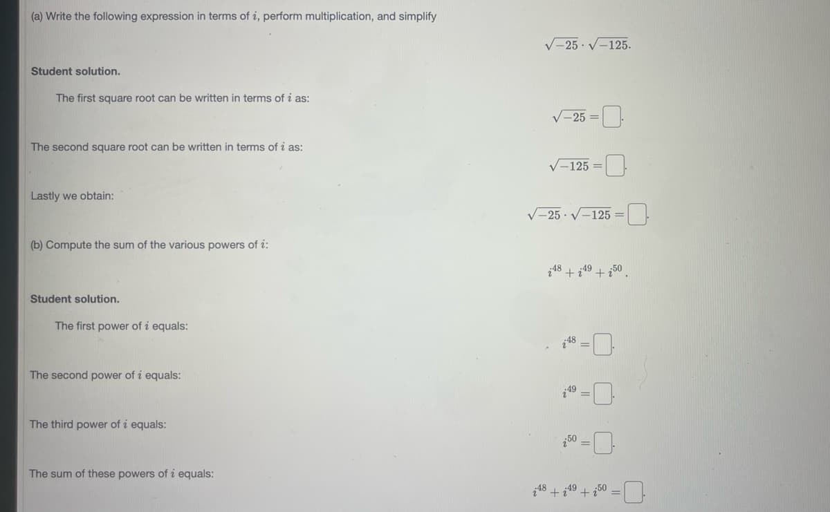 (a) Write the following expression in terms of i, perform multiplication, and simplify
V=25 · V-125.
Student solution.
The first square root can be written in terms of i as:
V-25 =
The second square root can be written in terms of i as:
V-125 =0
Lastly we obtain:
V-25 · V-125 =
(b) Compute the sum of the various powers of i:
i48.
18 + i
49 +¿50
Student solution.
The first power of i equals:
18
The second power of i equals:
49 -
The third power of i equals:
50
The sum of these powers of i equals:
48 +
