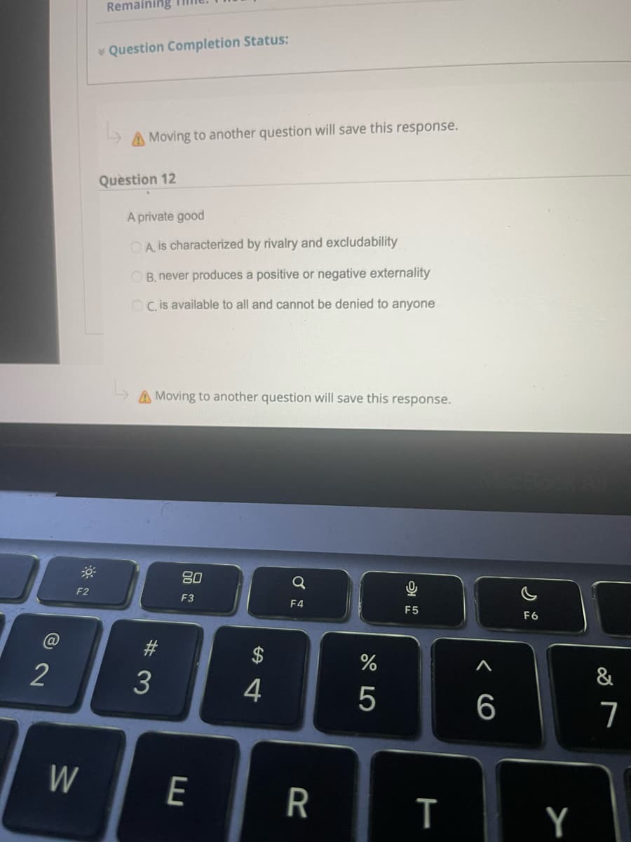 Remaining
* Question Completion Status:
Moving to another question will save this response.
Question 12
A private good
OA is characterized by rivalry and excludability
OB. never produces a positive or negative externality
OC is available to all and cannot be denied to anyone
A Moving to another question will save this response.
80
Q
F2
F3
F4
F5
F6
2$
&
2
4
W
E
Y
CO
#3

