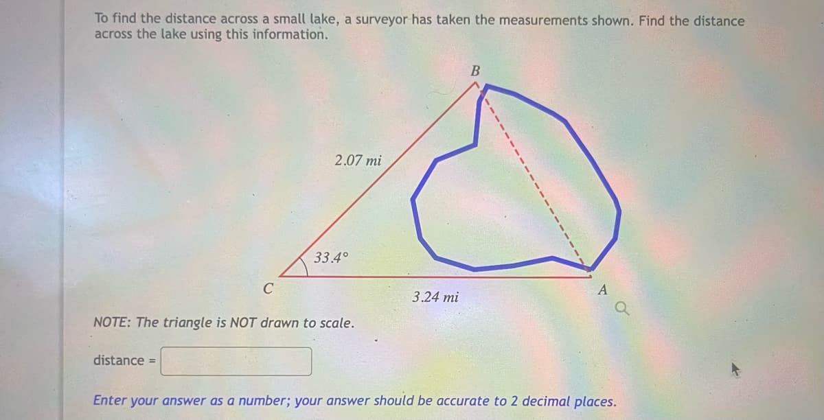 To find the distance across a small lake, a surveyor has taken the measurements shown. Find the distance
across the lake using this information.
2.07 mi
33.4°
3.24 mi
NOTE: The triangle is NOT drawn to scale.
distance =
Enter your answer as a number; your answer should be accurate to 2 decimal places.
