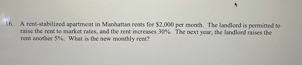 A rent-stabilized apartment in Manhattan rents for $2,000 per month. The landlord is permitted to
raise the rent to market rates, and the rent increases 30%. The next year, the landlord raises the
rent another 5%. What is the new monthly rent?
16.
