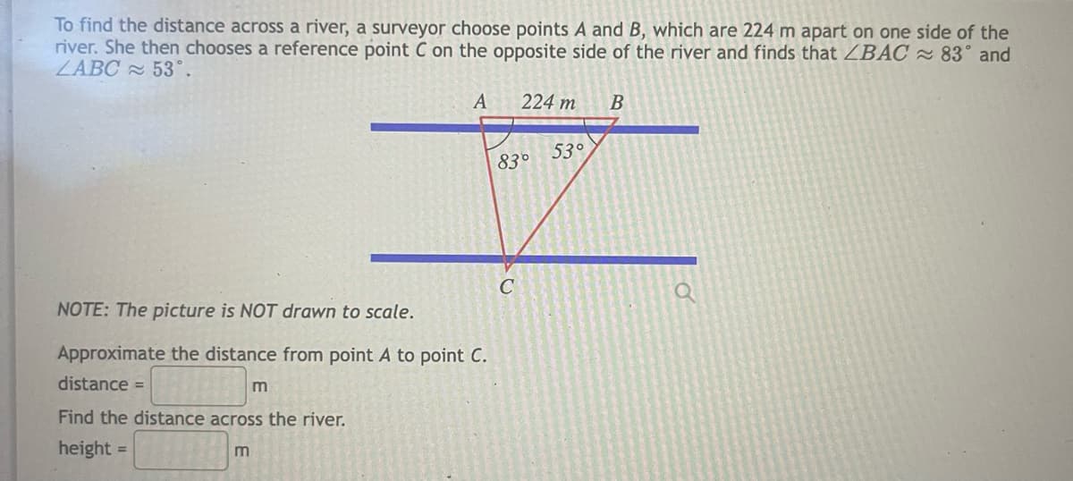 To find the distance across a river, a surveyor choose points A and B, which are 224 m apart on one side of the
river. She then chooses a reference point C on the opposite side of the river and finds that ZBAC 83° and
ZABC 53°.
A
224 m
53°
83°
C
NOTE: The picture is NOT drawn to scale.
Approximate the distance from point A to point C.
distance =
Find the distance across the river.
height =
