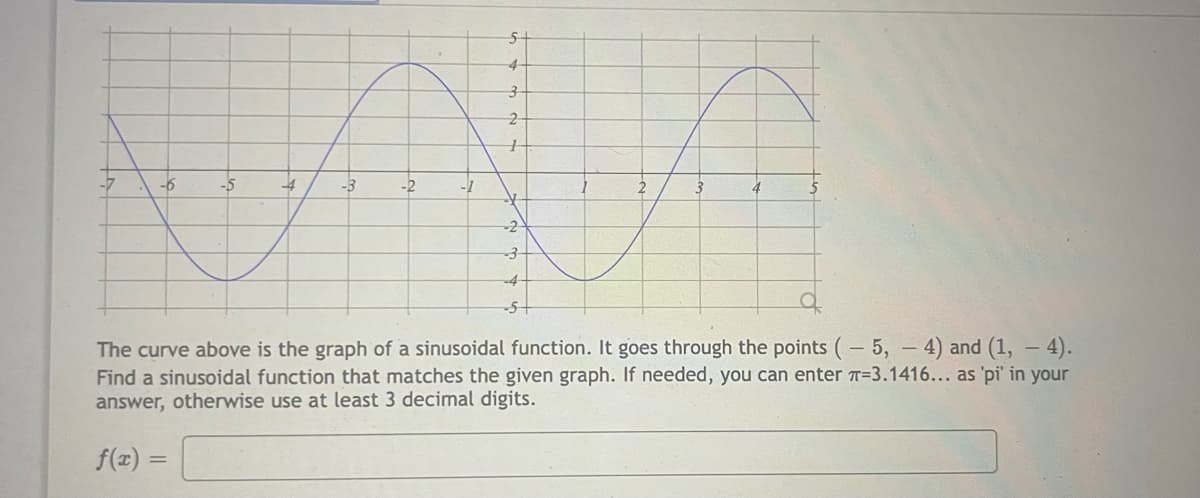 4
2.
-5
-4
-3
-2
2
4
-2
-4
-5+
The curve above is the graph of a sinusoidal function. It goes through the points (- 5, – 4) and (1, – 4).
Find a sinusoidal function that matches the given graph. If needed, you can enter T=3.1416... as 'pi' in your
answer, otherwise use at least 3 decimal digits.
f(x) =
