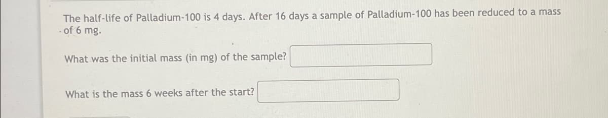 The half-life of Palladium-100 is 4 days. After 16 days a sample of Palladium-100 has been reduced to a mass
. of 6 mg.
What was the initial mass (in mg) of the sample?
What is the mass 6 weeks after the start?
