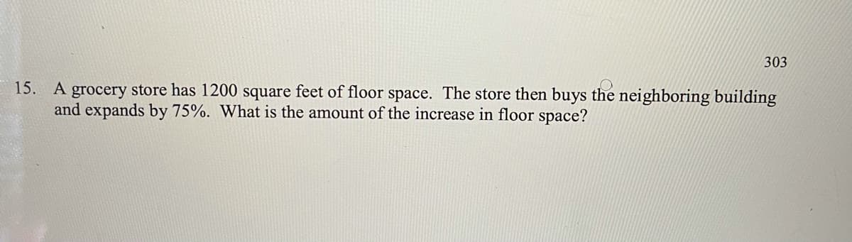 303
A grocery store has 1200 square feet of floor space. The store then buys the neighboring building
and expands by 75%. What is the amount of the increase in floor space?
15.
