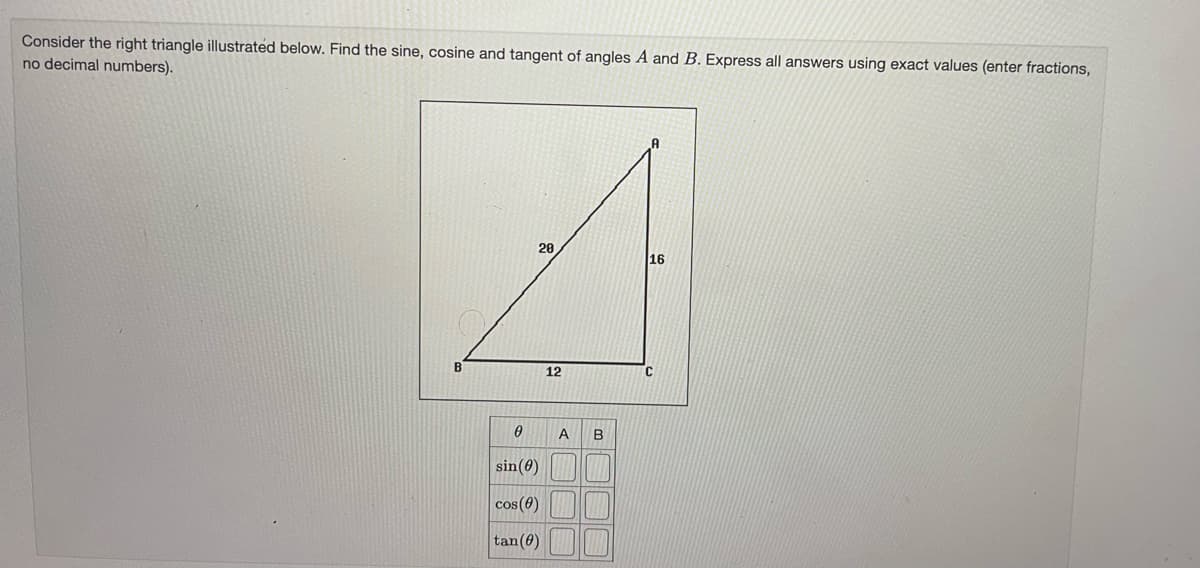 Consider the right triangle illustrated below. Find the sine, cosine and tangent of angles A and B. Express all answers using exact values (enter fractions,
no decimal numbers).
20
16
B
12
A
B
sin(0)
cos(0)
tan(0)
