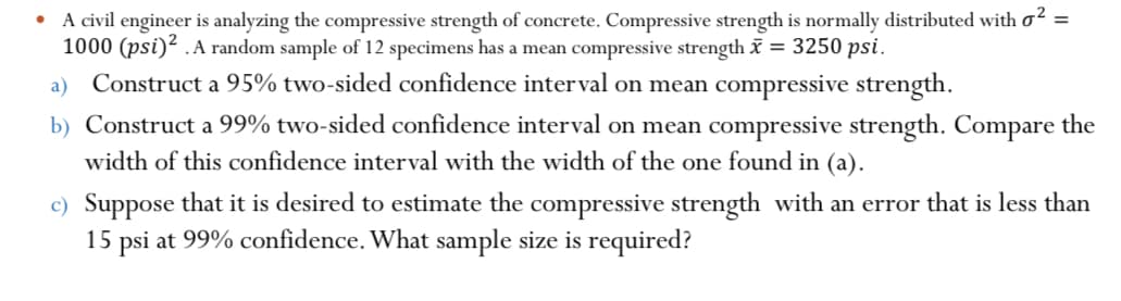 A civil engineer is analyzing the compressive strength of concrete. Compressive strength is normally distributed with oʻ =
1000 (psi)? .A random sample of 12 specimens has a mean compressive strength = 3250 psi.
a) Construct a 95% two-sided confidence interval on mean compressive strength.
b) Construct a 99% two-sided confidence interval on mean compressive strength. Compare the
width of this confidence interval with the width of the one found in (a).
c) Suppose that it is desired to estimate the compressive strength with an error that is less than
15 psi at 99% confidence. What sample size is required?
