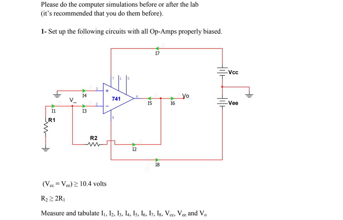 Please do the computer simulations before or after the lab
(it's recommended that you do them before).
1- Set up the following circuits with all Op-Amps properly biased.
17
-Vcc
3
+
14
yo
6.
V_
741
15
16
=Vee
I1
13
R1
R2
12
18
(Vec = Vee) > 10.4 volts
||
R2 > 2R¡
Measure and tabulate I1, I2, I3, I4, Is, I6, I7, Is, Vcc, Vee and V
