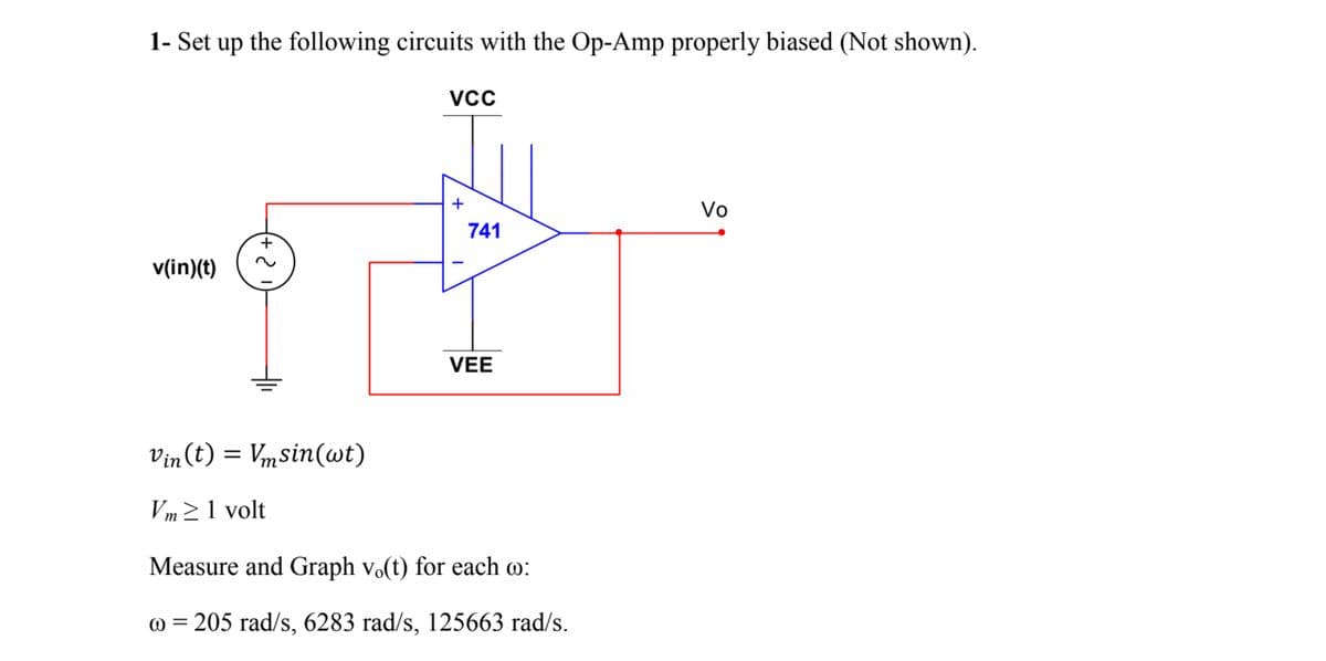 1- Set up the following circuits with the Op-Amp properly biased (Not shown).
+
Vo
741
v(in)(t)
VEE
Vin (t) =
Vmsin(wt)
Vm21 volt
Measure and Graph vo(t) for each o:
@ = 205 rad/s, 6283 rad/s, 125663 rad/s.
