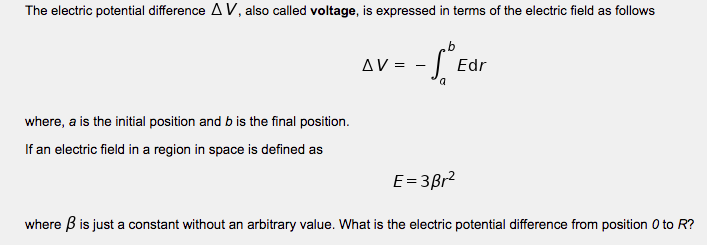 The electric potential difference A V, also called voltage, is expressed in terms of the electric field as follows
Δν.
Edr
where, a is the initial position and b is the final position.
If an electric field in a region in space is defined as
E=3Br?
where B is just a constant without an arbitrary value. What is the electric potential difference from position 0 to R?
