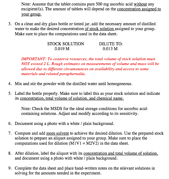 Note: Assume that the tablet contains pure 500 mg ascorbic acid without any
excipient/(s). The amount of tablets will depend on the concentration assigned to
your group.
3. On a clean and dry glass bottle or tinted jar, add the necessary amount of distilled
water to make the desired concentration of stock solution assigned to your group.
Make sure to place the computations used in the data sheet.
STOCK SOLUTION
DILUTE ΤΟ:
0.019 M
0.013 M
IMPORTANT: To conserve resources, the total volume of stock solution must
NOT exceed 2 L. Rough estimates on measurements of volume and mass will be
allowed due to different circumstances on availability and access to some
materials and related paraphernalia.
4. Mix and stir the powder with the distilled water until homogeneous.
5. Label the bottle properly. Make sure to label this as your stock solution and indicate
its concentration, total volume of solution, and chemical name.
Note: Check the MSDS for the ideal storage conditions for ascorbic acid-
containing solutions. Adjust and modify according to its sensitivity.
6. Document using a photo with a white / plain background.
7. Compute and add more solvent to achieve the desired dilution. Use the prepared stock
solution to prepare an aliquot assigned to your group. Make sure to place the
computations used for dilution (M1V1 = M2V2) in the data sheet.
8. After dilution, label the aliquot with its concentration and total volume of solution,
and document using a photo with white / plain background.
9. Complete the data sheet and place hand-written notes on the relevant solutions in
solving for the amounts needed in the experiment.
