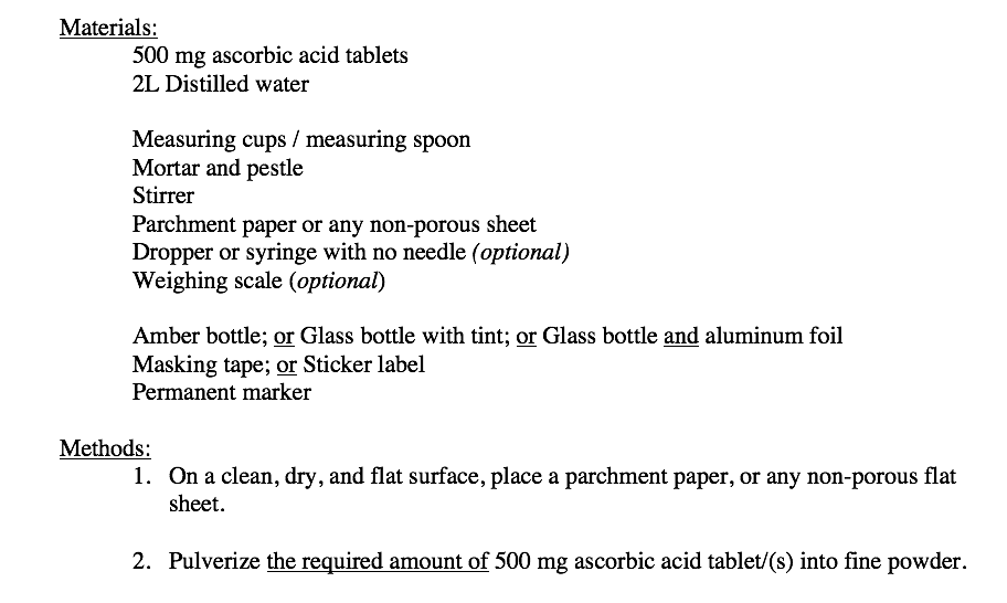 Materials:
500 mg ascorbic acid tablets
2L Distilled water
Measuring cups / measuring spoon
Mortar and pestle
Stirrer
Parchment paper or any non-porous sheet
Dropper or syringe with no needle (optional)
Weighing scale (optional)
Amber bottle; or Glass bottle with tint; or Glass bottle and aluminum foil
Masking tape; or Sticker label
Permanent marker
Methods:
1. On a clean, dry, and flat surface, place a parchment paper, or any non-porous flat
sheet.
2. Pulverize the required amount of 500 mg ascorbic acid tablet/(s) into fine powder.
