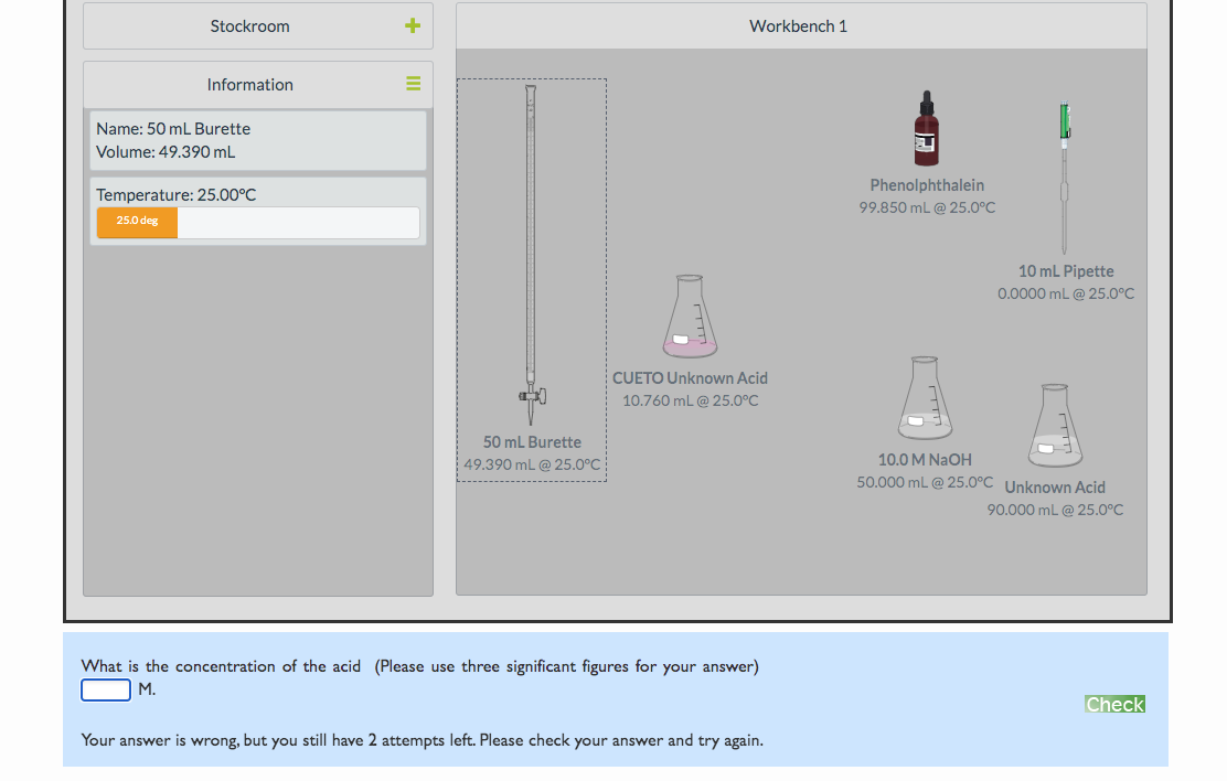 Stockroom
Workbench 1
Information
Name: 50 mL Burette
Volume: 49.390 mL
Phenolphthalein
Temperature: 25.00°C
99.850 mL @ 25.0°C
25.0 deg
10 mL Pipette
0.0000 mL @ 25.0°C
CUETO Unknown Acid
10.760 mL @ 25.0°C
50 mL Burette
| 49.390 mL @ 25.0°C
10.0 M NAOH
50.000 mL @ 25.0°C Unknown Acid
90.000 mL @ 25.0°C
What is the concentration of the acid (Please use three significant figures for your answer)
M.
Check
Your answer is wrong, but you still have 2 attempts left. Please check your answer and try again.
