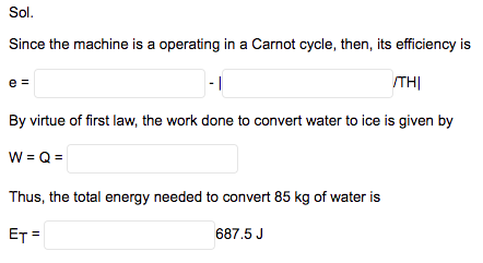 Sol.
Since the machine is a operating in a Carnot cycle, then, its efficiency is
e =
- |
THỊ
By virtue of first law, the work done to convert water to ice is given by
W = Q =
Thus, the total energy needed to convert 85 kg of water is
ET =
687.5 J
