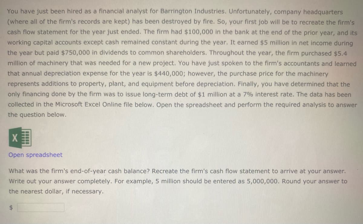 You have just been hired as a financial analyst for Barrington Industries. Unfortunately, company headquarters
(where all of the firm's records are kept) has been destroyed by fire. So, your first job will be to recreate the firm's
cash flow statement for the year just ended. The firm had $100,000 in the bank at the end of the prior year, and its
working capital accounts except cash remained constant during the year. It earned $5 million in net income during
the year but paid $750,000 in dividends to common shareholders. Throughout the year, the firm purchased $5.4
million of machinery that was needed for a new project. You have just spoken to the firm's accountants and learned
that annual depreciation expense for the year is $440,000; however, the purchase price for the machinery
represents additions to property, plant, and equipment before depreciation. Finally, you have determined that the
only financing done by the firm was to issue long-term debt of $1 million at a 7% interest rate. The data has been
collected in the Microsoft Excel Online file below. Open the spreadsheet and perform the required analysis to answer
the question below.
Open spreadsheet
What was the firm's end-of-year cash balance? Recreate the firm's cash flow statement to arrive at your answer.
Write out your answer completely. For example, 5 million should be entered as 5,000,000. Round your answer to
the nearest dollar, if necessary.
$4
