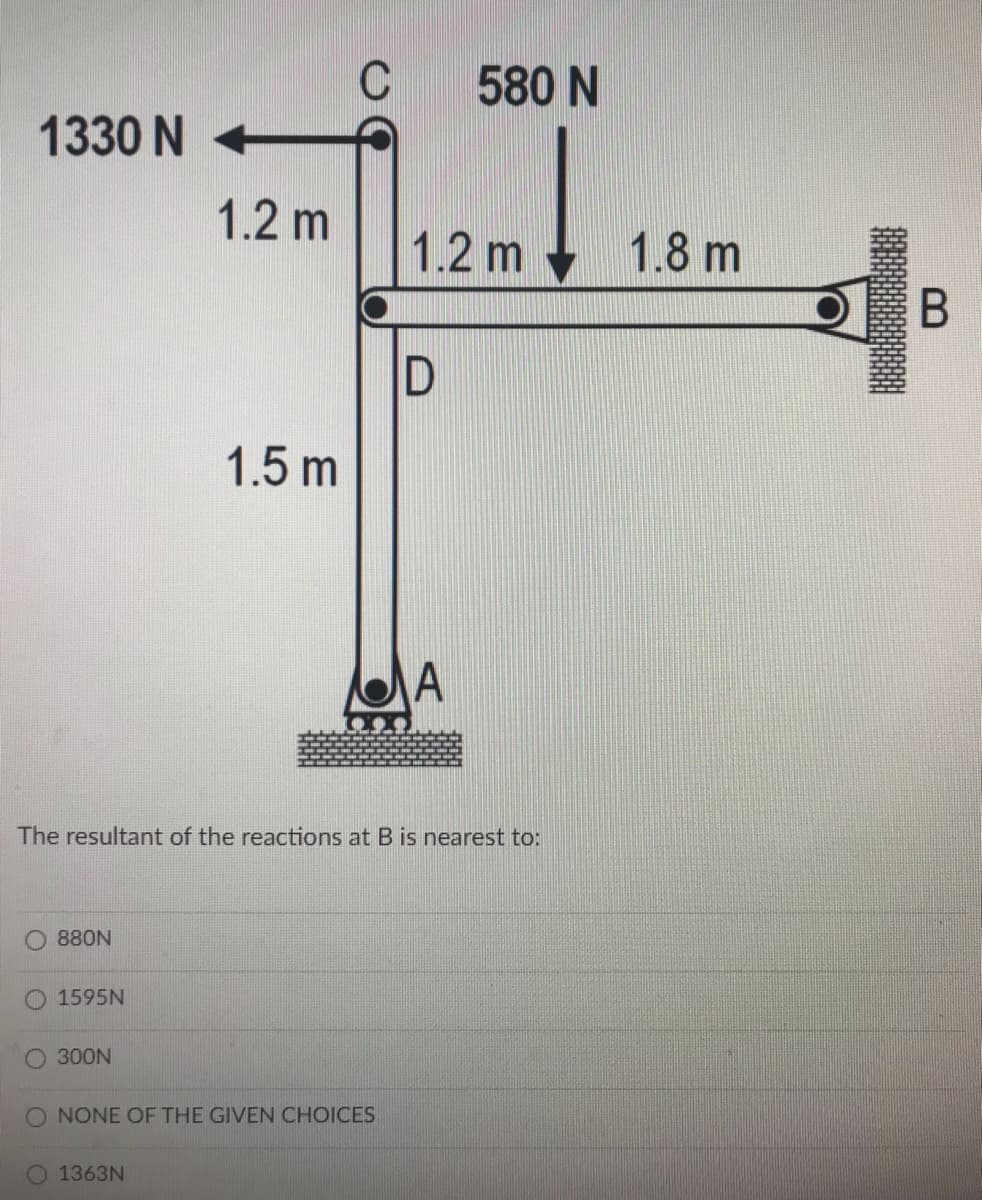 C
580 N
1330 N +
1.2 m
1.2 m
1.8 m
1.5 m
The resultant of the reactions at B is nearest to:
880N
1595N
O 300N
O NONE OF THE GIVEN CHOICES
1363N
B
