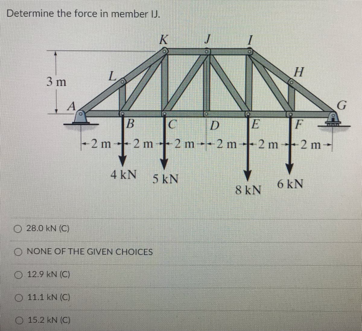 Determine the force in member J.
K
H
3 m
A
G
D
F
2 m 2 m 2 m-2 m 2 m 2 m-
4 kN
5 kN
6 kN
8 kN
O 28.0 kN (C)
O NONE OF THE GIVEN CHOICES
O 12.9 kN (C)
O 11.1 kN (C)
15.2 kN (C)
