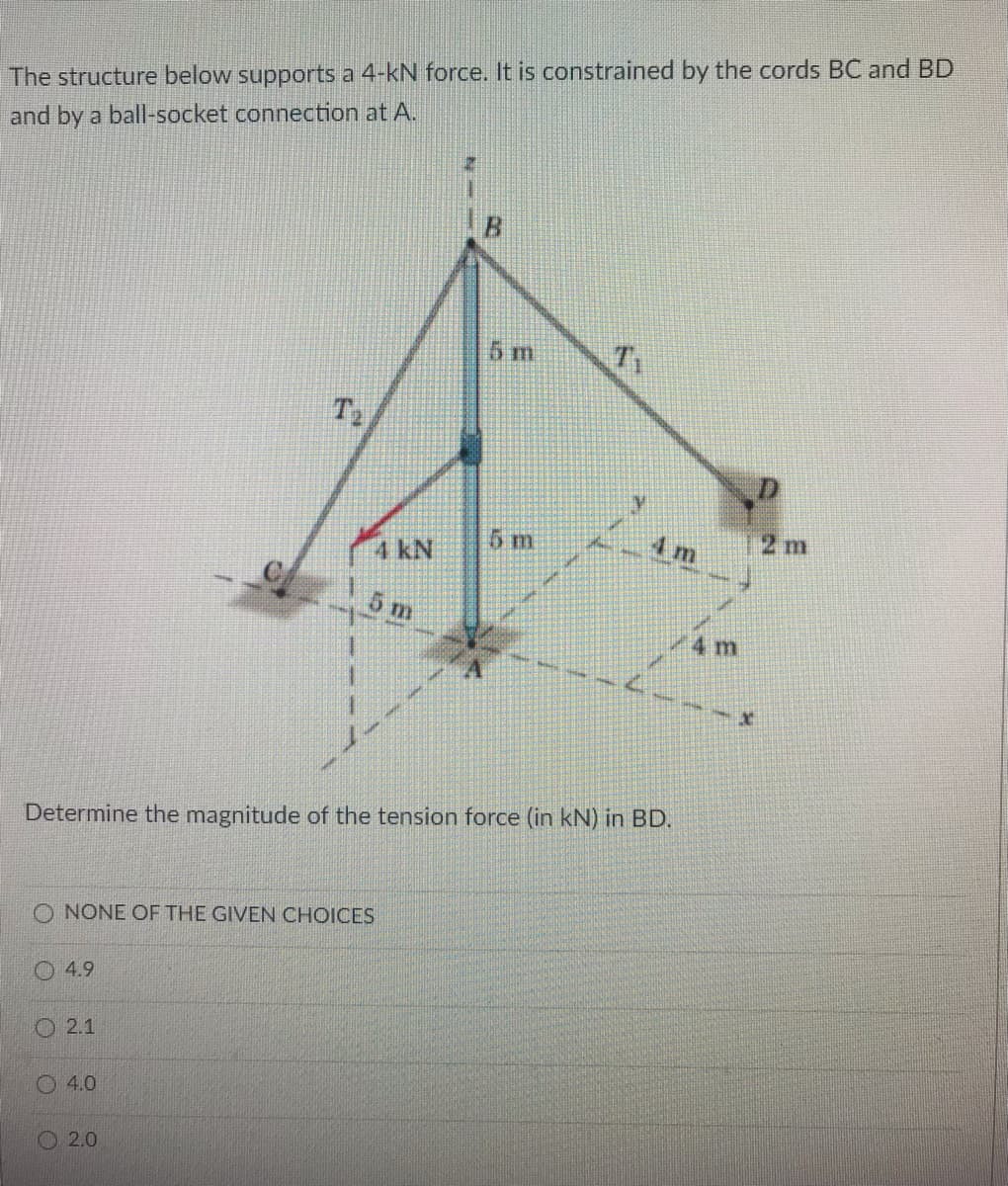 The structure below supports a 4-kN force. It is constrained by the cords BC and BD
and by a ball-socket connection at A.
5 m
T2
5m
4m
2 m
4 kN
5 m
4 m
Determine the magnitude of the tension force (in kN) in BD.
O NONE OF THE GIVEN CHOICES
4.9
O 2.1
4.0
O 2.0
