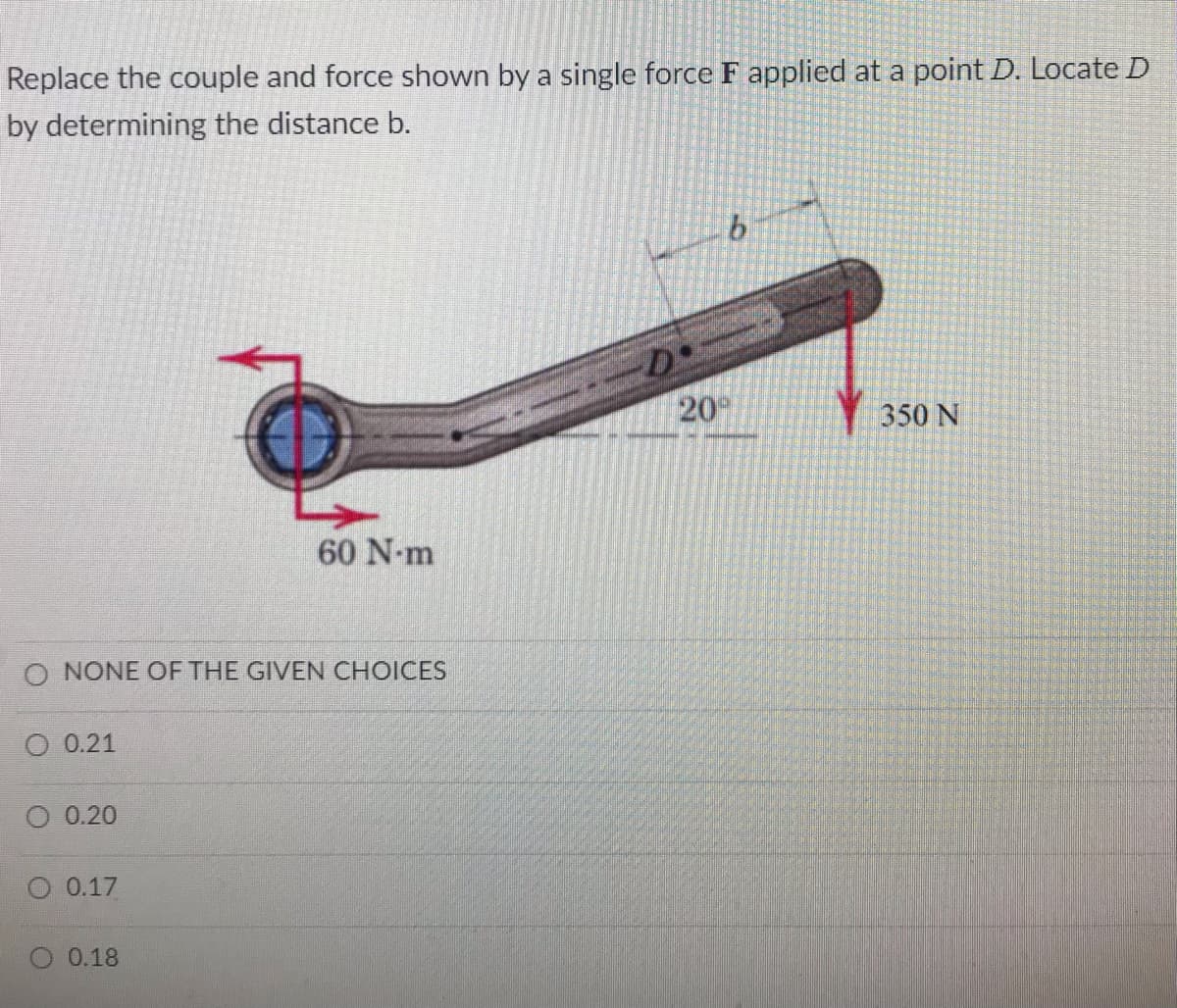 Replace the couple and force shown by a single force F applied at a point D. Locate D
by determining the distance b.
20
350 N
60 N-m
O NONE OF THE GIVEN CHOICES
О 0.21
О 0.20
0.17
O 0.18
