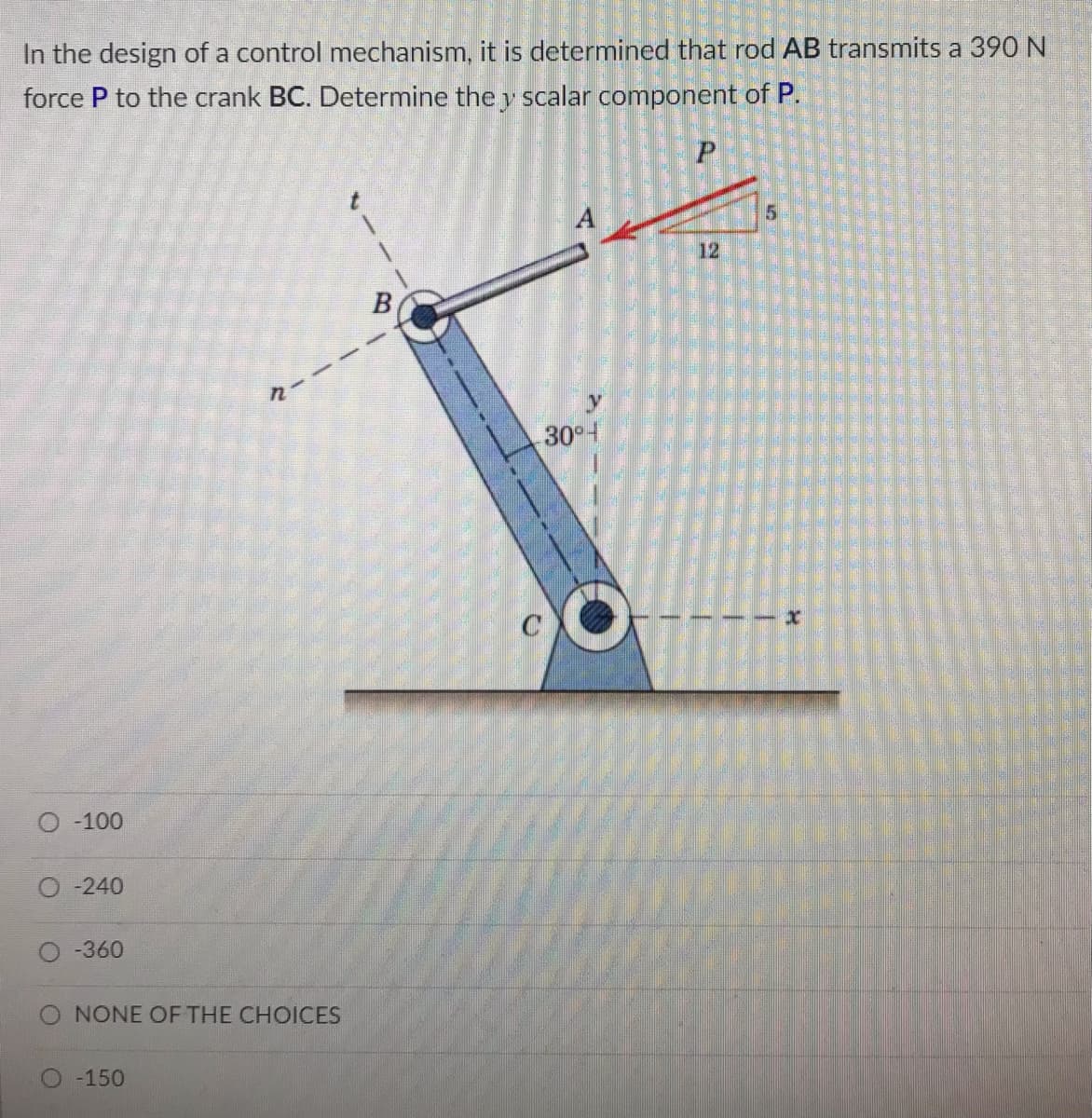 In the design of a control mechanism, it is determined that rod AB transmits a 390 N
force P to the crank BC. Determine the y scalar component of P.
A
12
B
30°t
О -100
O -240
-360
O NONE OF THE CHOICES
-150
