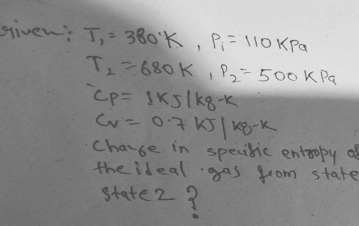 given: T,- 38o'K, P;= 110K Pa
Tェ2680K パュー500K Pa
%3D
Cv=0.7 KJ| Ko-k
Charge in speitic entropy o
the ideal ggas from state
State 2 ?
%3D
