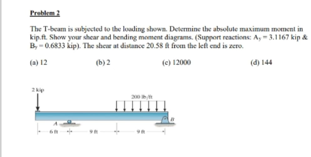 Problem 2
The T-beam is subjected to the loading shown. Determine the absolute maximum moment in
kip.ft. Show your shear and bending moment diagrams. (Support reactions: Ay = 3.1167 kip &
By = 0.6833 kip). The shear at distance 20.58 ft from the left end is zero.
(a) 12
(b) 2
(c) 12000
2 kip
9 ft
200 lb/ft
9 ft
(d) 144