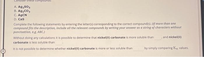 Consider these
A. Ag₂SO3
B. Ag₂CO3
C. AgCN
D. Cas
Complete the following statements by entering the letter(s) corresponding to the correct compound(s). (If more than one
compound fits the description, include all the relevant compounds by writing your answer as a string of characters without
punctuation, e.g. ABC.)
Without doing any calculations it is possible to determine that nickel(II) carbonate is more soluble than
carbonate is less soluble than
It is not possible to determine whether nickel(II) carbonate is more or less soluble than
and nickel(II)
by simply comparing K., values.