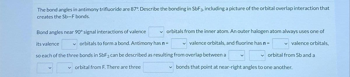 The bond angles in antimony trifluoride are 87°. Describe the bonding in SbF3, including a picture of the orbital overlap interaction that
creates the Sb-F bonds.
✓orbitals from the inner atom. An outer halogen atom always uses one of
✓valence orbitals, and fluorine has n = vvalence orbitals,
Bond angles near 90° signal interactions of valence
its valence
✓orbitals to form a bond. Antimony has n =
so each of the three bonds in SbF3 can be described as resulting from overlap between a
orbital from F. There are three
vorbital from Sb and a
bonds that point at near-right angles to one another.